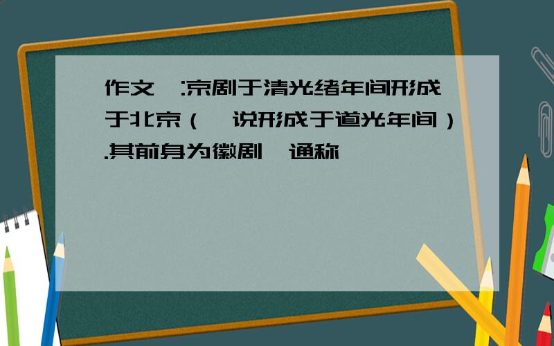 作文一:京剧于清光绪年间形成于北京（一说形成于道光年间）.其前身为徽剧,通称