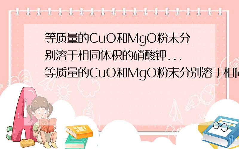 等质量的CuO和MgO粉末分别溶于相同体积的硝酸钾...等质量的CuO和MgO粉末分别溶于相同体积的硝酸钾中完全溶解,得到Cu(NO3)2和Mg(NO3)2溶液的密度分别为 a mol/L和 b mol/L,则 a和b的关系为?