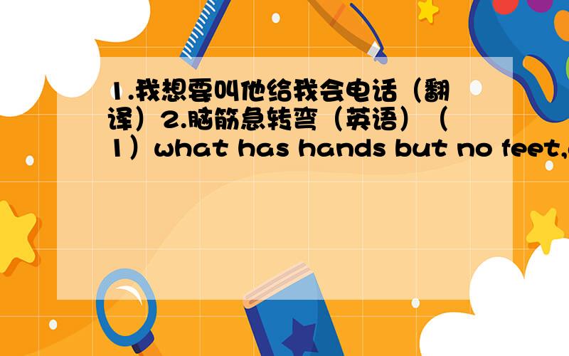 1.我想要叫他给我会电话（翻译）2.脑筋急转弯（英语）（1）what has hands but no feet,a face but no eyes,tell but no talk (2)what is black when it is clean and white when it is dirty?(3)what does everybody do at the same time?(4)