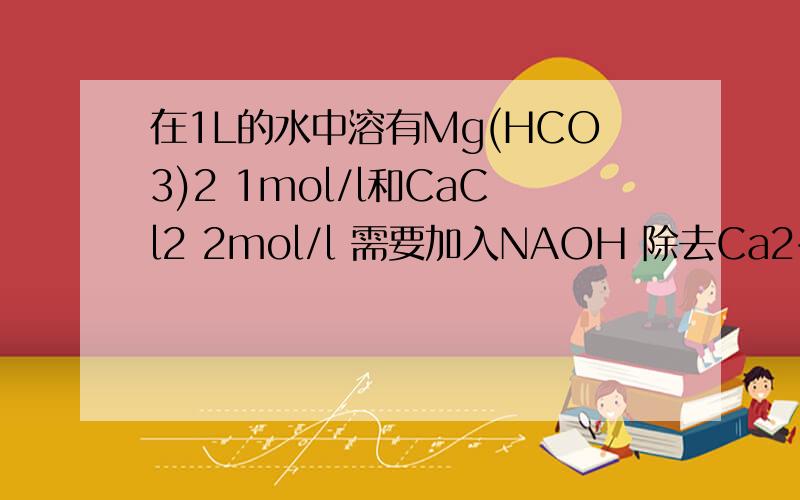 在1L的水中溶有Mg(HCO3)2 1mol/l和CaCl2 2mol/l 需要加入NAOH 除去Ca2+和Mg2+ 需要添加多少 1mol/l NaOH