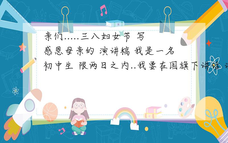 亲们.....三八妇女节 写感恩母亲的 演讲稿 我是一名初中生 限两日之内..我要在国旗下讲话 谢啦..要在2月28号写好 最重要的是我要原创的 有才华者快来吧 嘻嘻……