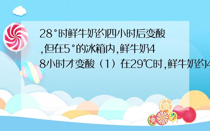 28°时鲜牛奶约四小时后变酸,但在5°的冰箱内,鲜牛奶48小时才变酸（1）在29℃时,鲜牛奶约4h后变酸,但在5 ℃的冰箱内,鲜牛奶48h后才变酸（2）加热氯酸钾,产生氧气的速率很慢；加热氯酸钾和