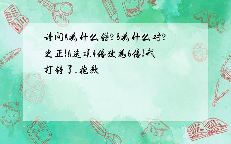 请问A为什么错?B为什么对?更正!A选项4倍改为6倍!我打错了.抱歉