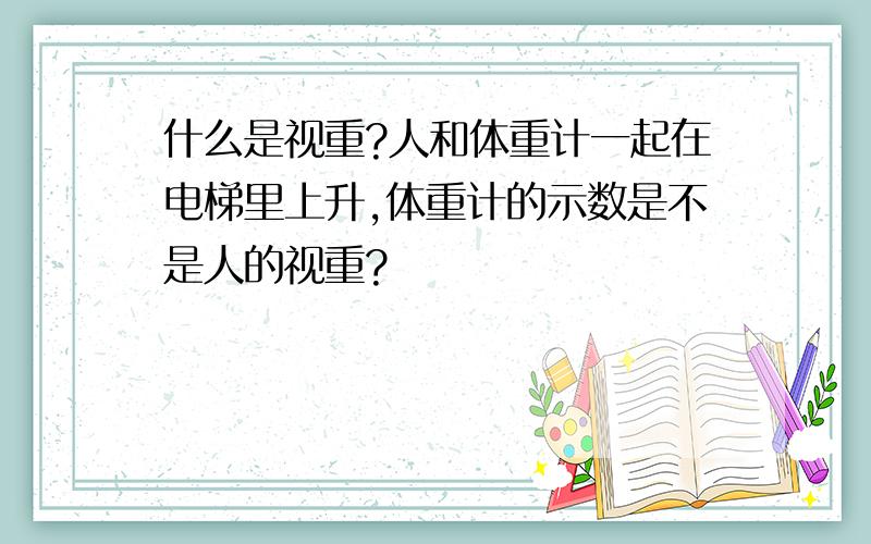 什么是视重?人和体重计一起在电梯里上升,体重计的示数是不是人的视重?