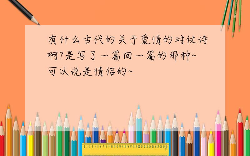 有什么古代的关于爱情的对仗诗啊?是写了一篇回一篇的那种~可以说是情侣的~