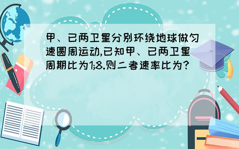 甲、已两卫星分别环绕地球做匀速圆周运动,已知甲、已两卫星周期比为1;8.则二者速率比为?