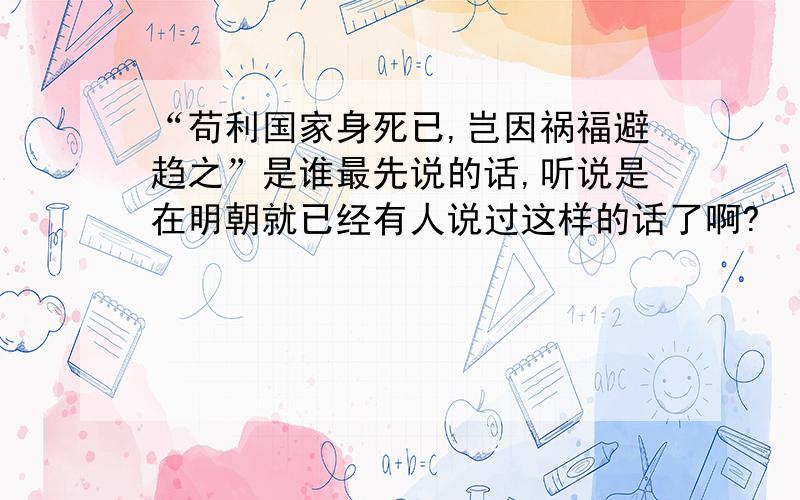 “苟利国家身死已,岂因祸福避趋之”是谁最先说的话,听说是在明朝就已经有人说过这样的话了啊?