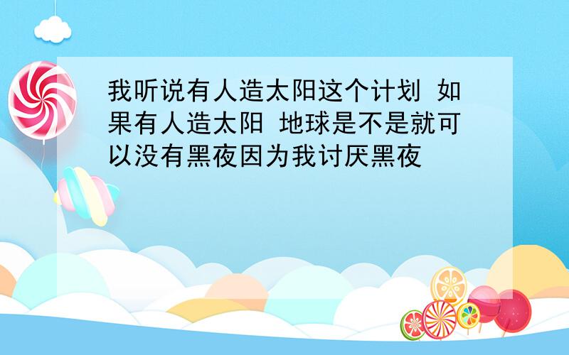 我听说有人造太阳这个计划 如果有人造太阳 地球是不是就可以没有黑夜因为我讨厌黑夜