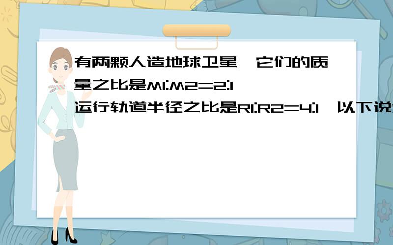 有两颗人造地球卫星,它们的质量之比是M1:M2=2:1,运行轨道半径之比是R1:R2=4:1,以下说法正确的是 A.周期之比 T1：T2=4:1B.向心加速度之比 a1:a2=1:16C.向心力之比为 F1：F2=1:16