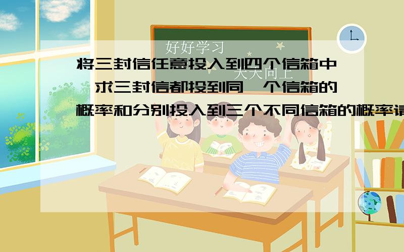 将三封信任意投入到四个信箱中,求三封信都投到同一个信箱的概率和分别投入到三个不同信箱的概率请用《概率与数理统计》的方法解答