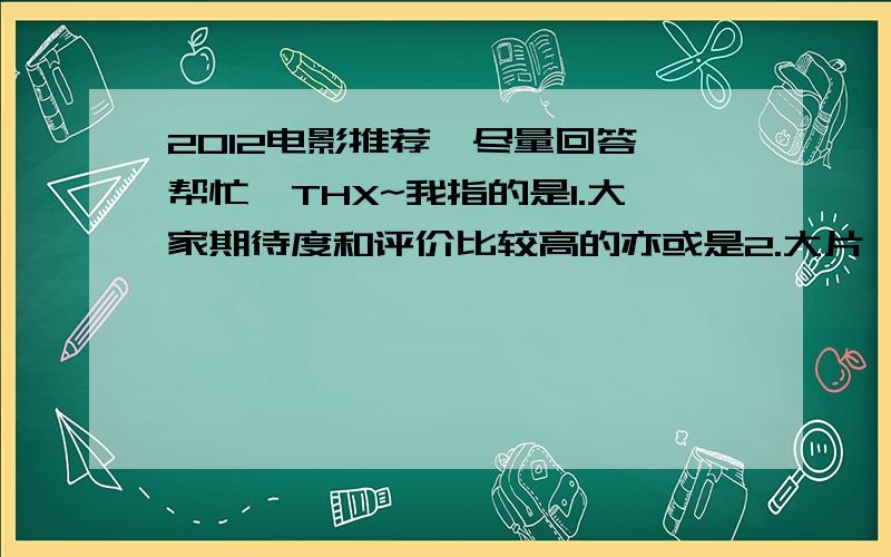 2012电影推荐,尽量回答、帮忙,THX~我指的是1.大家期待度和评价比较高的亦或是2.大片,票房好的3.帮忙列举一下2012出的片子（尽量具体）4.介绍些经典的高分高评大片希望大家能竭尽所能回答