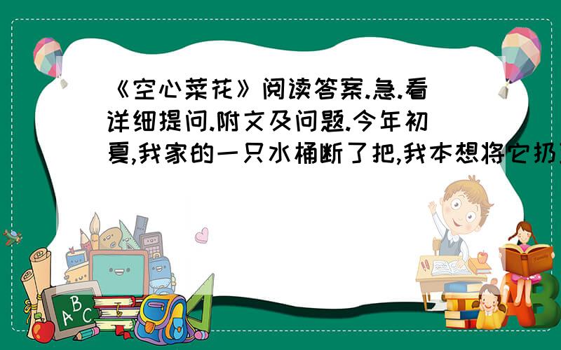 《空心菜花》阅读答案.急.看详细提问.附文及问题.今年初夏,我家的一只水桶断了把,我本想将它扔到楼下的垃圾堆里.女儿赶忙阻止,说不如在桶里装满泥土,放于阳台上,种几棵菜玩玩.我觉得