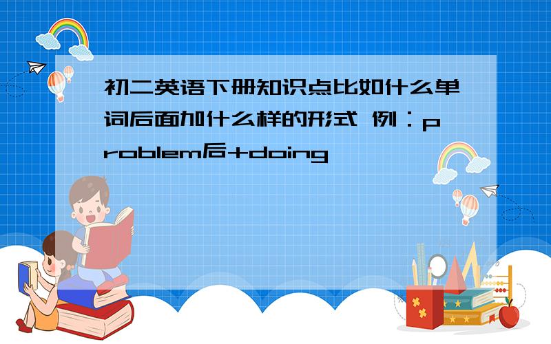 初二英语下册知识点比如什么单词后面加什么样的形式 例：problem后+doing