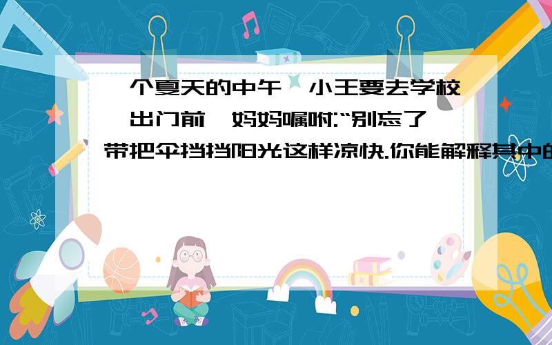 一个夏天的中午,小王要去学校,出门前,妈妈嘱咐:“别忘了带把伞挡挡阳光这样凉快.你能解释其中的道理吗?