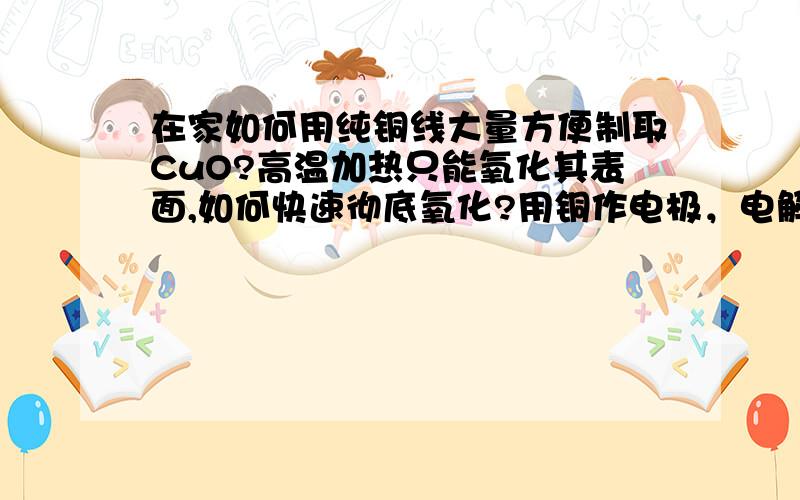 在家如何用纯铜线大量方便制取CuO?高温加热只能氧化其表面,如何快速彻底氧化?用铜作电极，电解H2O2行不？