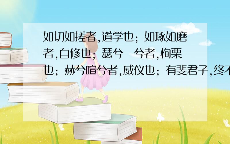 如切如搓者,道学也；如琢如磨者,自修也；瑟兮僩兮者,恂栗也；赫兮喧兮者,威仪也；有斐君子,终不可谖兮者,道盛德至善,民之不能忘也.