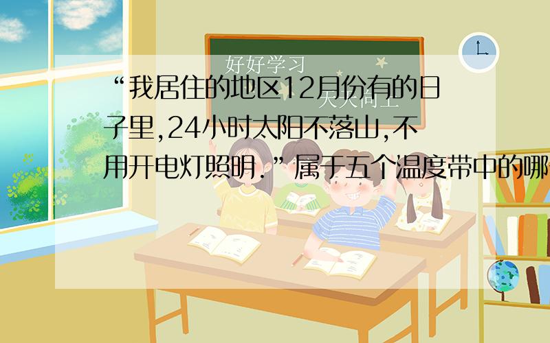 “我居住的地区12月份有的日子里,24小时太阳不落山,不用开电灯照明.”属于五个温度带中的哪一个?请详细说明为什么,是地理方面的.