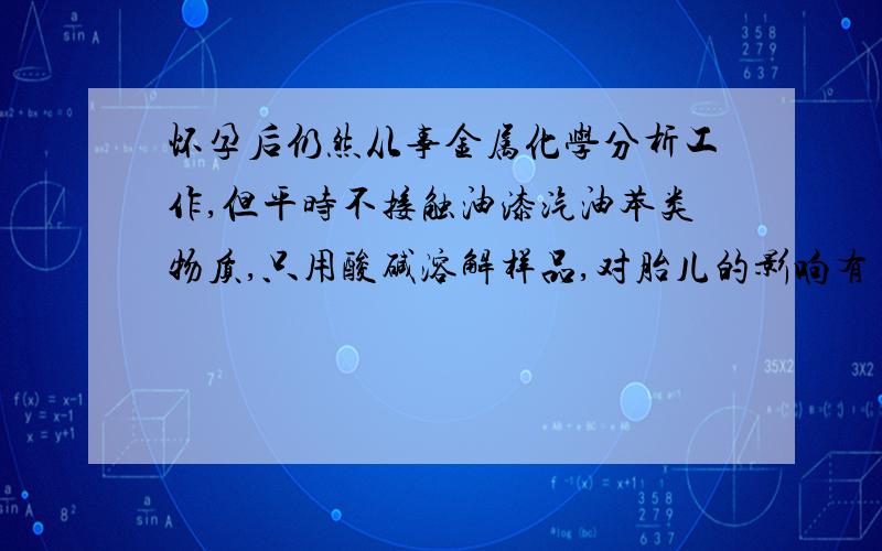 怀孕后仍然从事金属化学分析工作,但平时不接触油漆汽油苯类物质,只用酸碱溶解样品,对胎儿的影响有多大