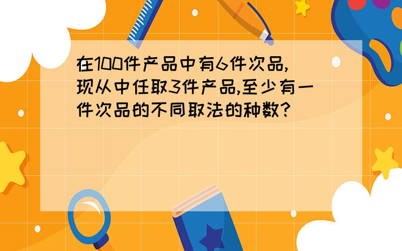 在100件产品中有6件次品,现从中任取3件产品,至少有一件次品的不同取法的种数?