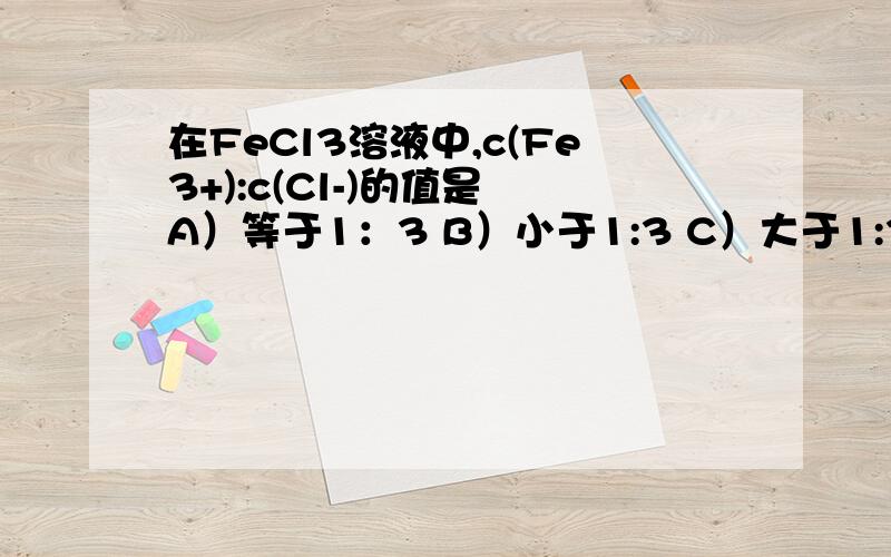 在FeCl3溶液中,c(Fe3+):c(Cl-)的值是 A）等于1：3 B）小于1:3 C）大于1:3 D） 1:1