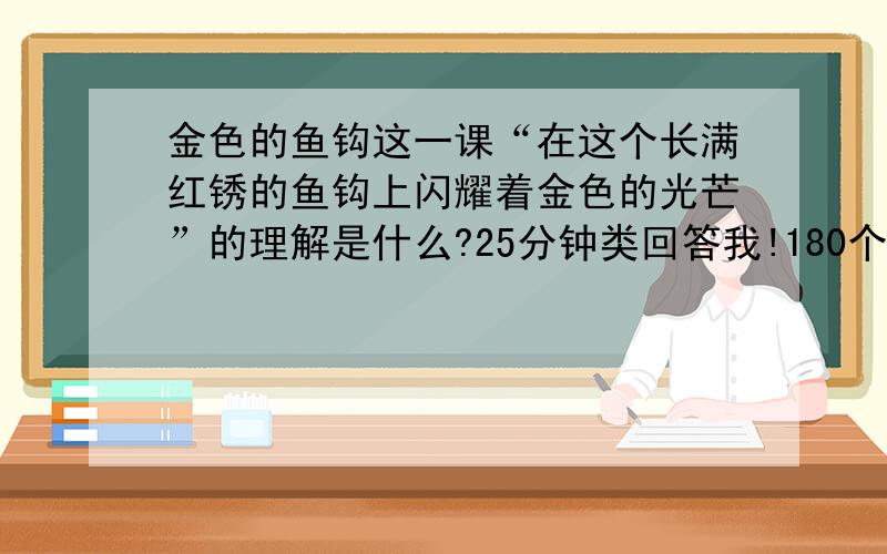 金色的鱼钩这一课“在这个长满红锈的鱼钩上闪耀着金色的光芒”的理解是什么?25分钟类回答我!180个字!