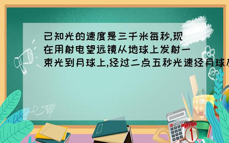 已知光的速度是三千米每秒,现在用射电望远镜从地球上发射一束光到月球上,经过二点五秒光速经月球反射回到地球,邱月球到地球的距离