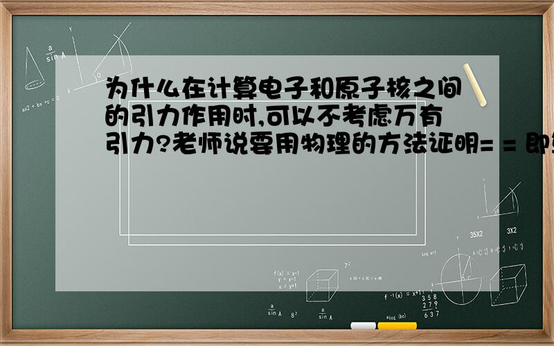 为什么在计算电子和原子核之间的引力作用时,可以不考虑万有引力?老师说要用物理的方法证明= = 即算出之间的万有引力和电场力.