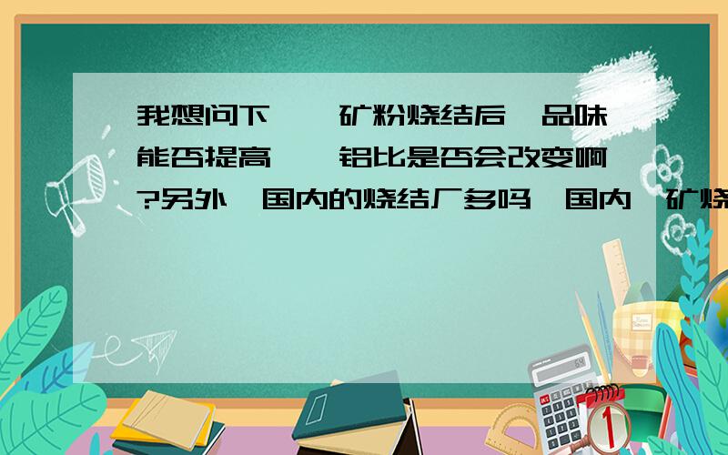 我想问下,铬矿粉烧结后,品味能否提高,镁铝比是否会改变啊?另外,国内的烧结厂多吗,国内铬矿烧结的有哪些公司呀