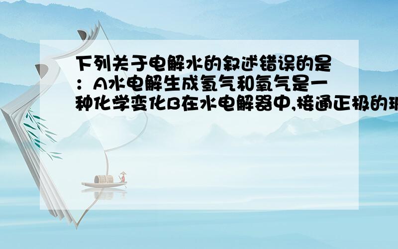 下列关于电解水的叙述错误的是：A水电解生成氢气和氧气是一种化学变化B在水电解器中,接通正极的玻璃管内收集到的是氢气C水电解器中通入的是直流电D水电解生成氢气和氧气的反应是一