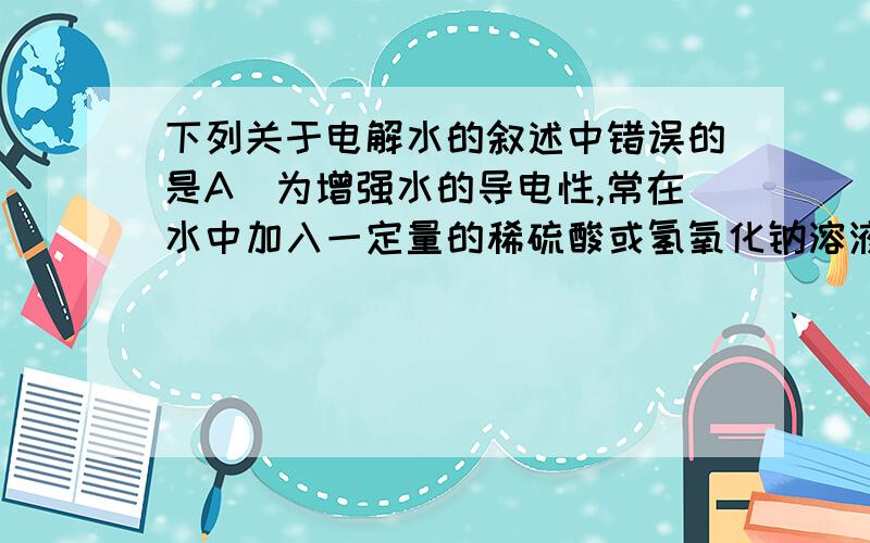 下列关于电解水的叙述中错误的是A．为增强水的导电性,常在水中加入一定量的稀硫酸或氢氧化钠溶液B．在水电解器中加满水,然后接通直流电源C．电解水的实验证明水是由氢、氧两种元素