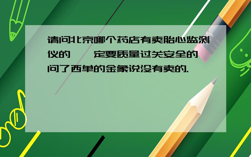 请问北京哪个药店有卖胎心监测仪的,一定要质量过关安全的,问了西单的金象说没有卖的.