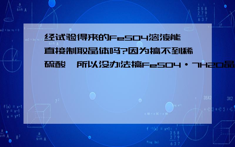 经试验得来的FeSO4溶液能直接制取晶体吗?因为搞不到稀硫酸,所以没办法搞FeSO4·7H2O晶体.后来我通过用置换的方法将硫酸铜溶液反应为硫酸亚铁溶液,颜色和硫酸亚铁晶体差不多.能否直接加入