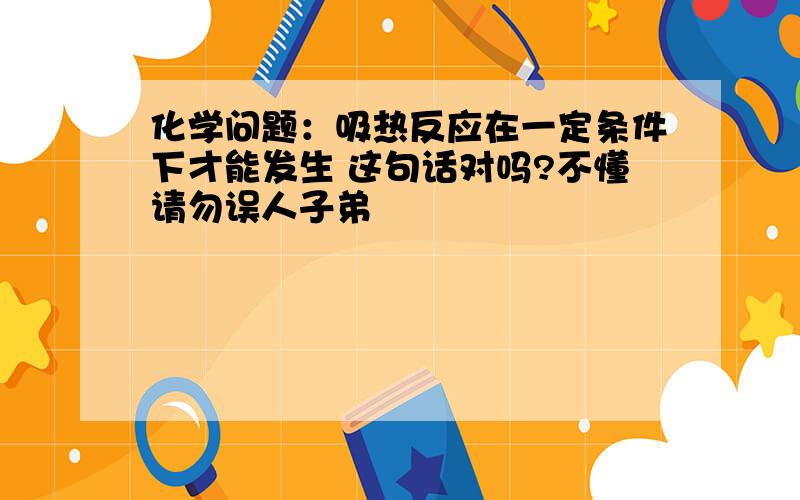 化学问题：吸热反应在一定条件下才能发生 这句话对吗?不懂请勿误人子弟