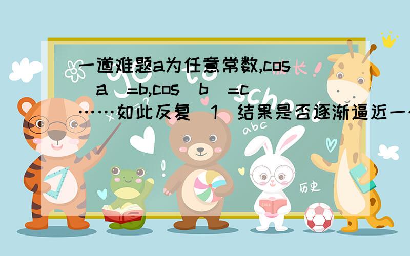 一道难题a为任意常数,cos(a)=b,cos(b)=c……如此反复（1）结果是否逐渐逼近一个常数?（2）如果是,这个常数是不是cos(x)=x的解?求证