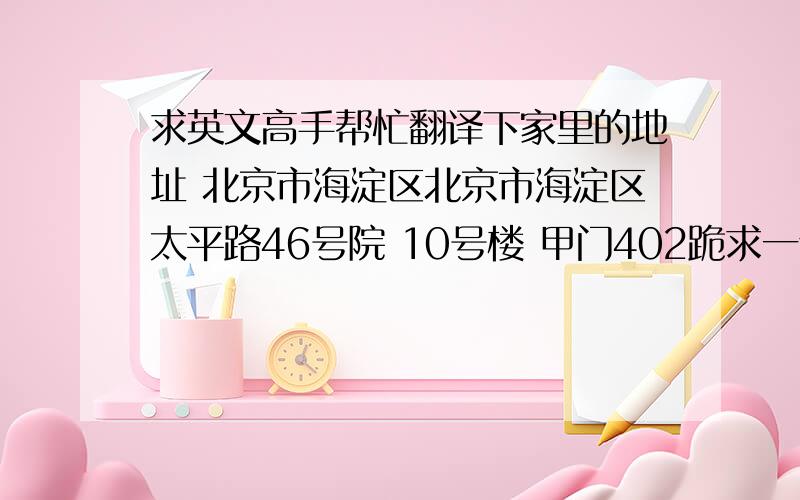 求英文高手帮忙翻译下家里的地址 北京市海淀区北京市海淀区太平路46号院 10号楼 甲门402跪求一个准确无误的英文地址~~外国的哥们要给邮寄东西却不知道自己的英文地址~求翻译