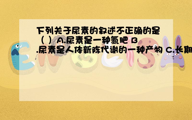 下列关于尿素的叙述不正确的是（ ）A.尿素是一种氮肥 B.尿素是人体新陈代谢的一种产物 C.长期使用尿素不会引起土壤板结、肥力下降 D.尿素的含氮量为23.3%我想问C为什么对?