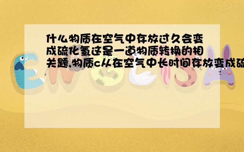 什么物质在空气中存放过久会变成硫化氢这是一道物质转换的相关题,物质c从在空气中长时间存放变成硫化氢,物质b在沸水中又能变成物质c.