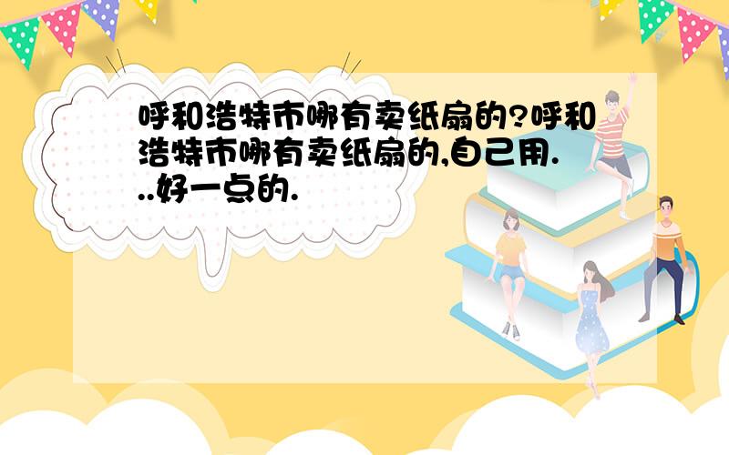 呼和浩特市哪有卖纸扇的?呼和浩特市哪有卖纸扇的,自己用...好一点的.