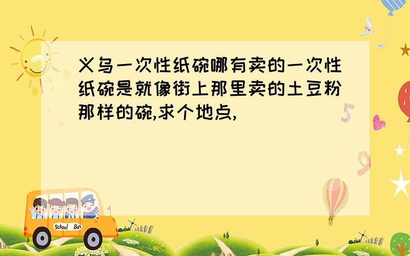 义乌一次性纸碗哪有卖的一次性纸碗是就像街上那里卖的土豆粉那样的碗,求个地点,