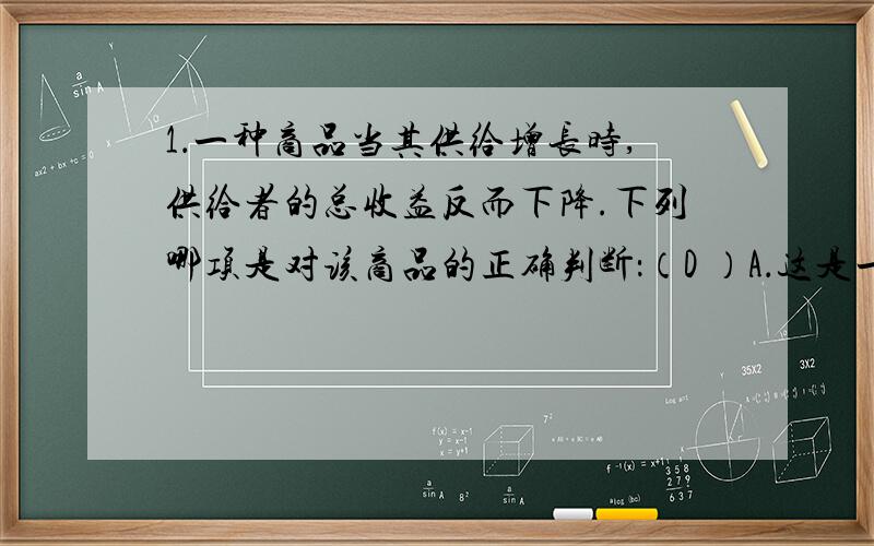 1．一种商品当其供给增长时,供给者的总收益反而下降.下列哪项是对该商品的正确判断：（D ）A．这是一种优质品 B．这是一种劣质品C．它富有需求的价格弹性 D．它缺乏需求的价格弹性为