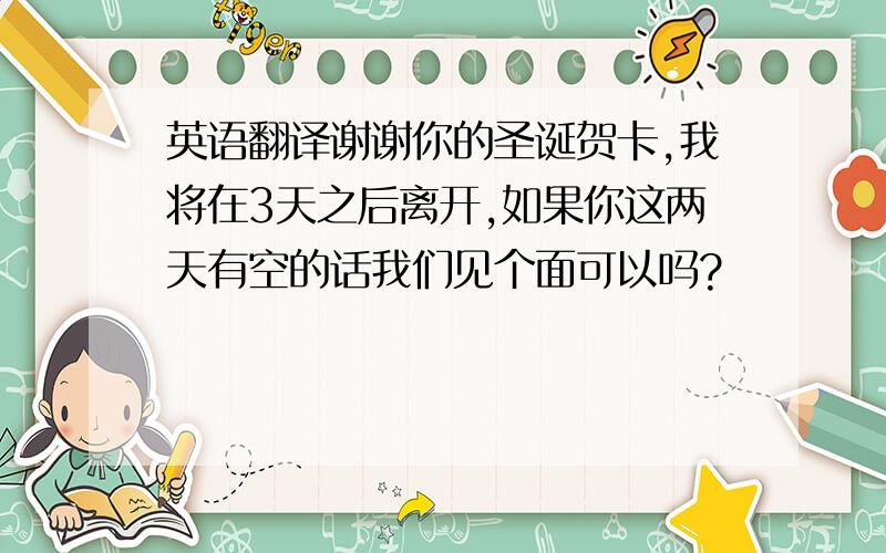 英语翻译谢谢你的圣诞贺卡,我将在3天之后离开,如果你这两天有空的话我们见个面可以吗?