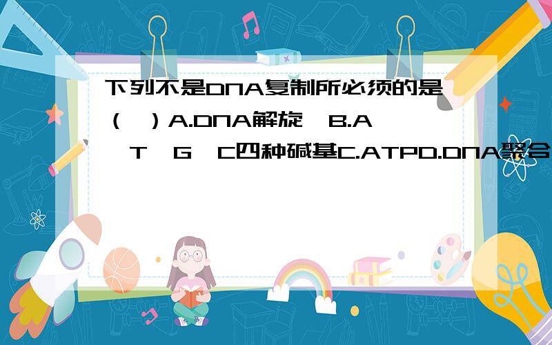 下列不是DNA复制所必须的是（ ）A.DNA解旋酶B.A,T,G,C四种碱基C.ATPD.DNA聚合酶我认为是选B.因为DNA复制是需要游离的四种脱氧核苷酸而不是四种碱基,可答案是A,求解