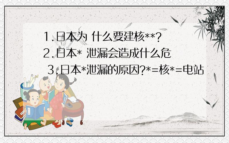 1.日本为 什么要建核**?2.日本* 泄漏会造成什么危 3.日本*泄漏的原因?*=核*=电站