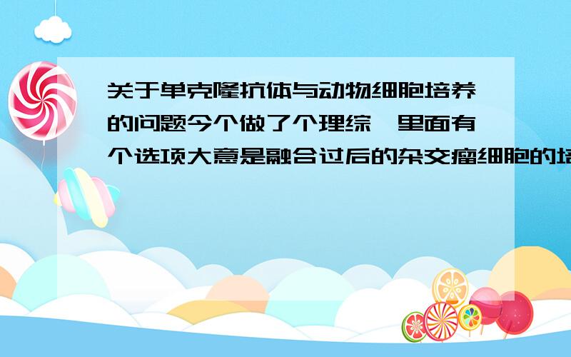 关于单克隆抗体与动物细胞培养的问题今个做了个理综,里面有个选项大意是融合过后的杂交瘤细胞的培养中不会因发生接触抑制导致增殖变慢,我知道它是能无限增殖的,但好歹也要跟动物组