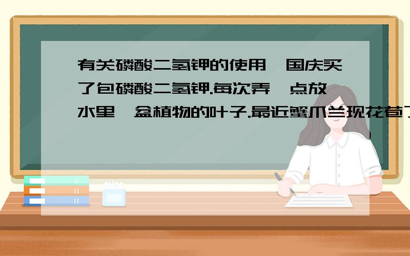 有关磷酸二氢钾的使用,国庆买了包磷酸二氢钾.每次弄一点放水里,盆植物的叶子.最近蟹爪兰现花苞了,隔三差五地用磷酸二氢钾喷喷小蟹的叶子,不知道会不会把小蟹肥死的.其他植物也可以喷