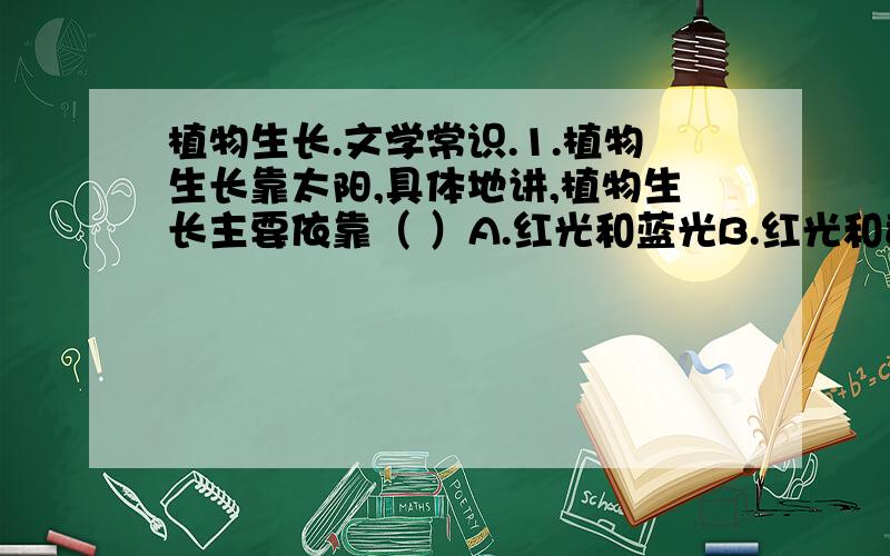 植物生长.文学常识.1.植物生长靠太阳,具体地讲,植物生长主要依靠（ ）A.红光和蓝光B.红光和黄光C.绿光和蓝光D.绿光和黄光2.下面几个并称的文学人物,你知道他们分别是什么时代的什么人么?