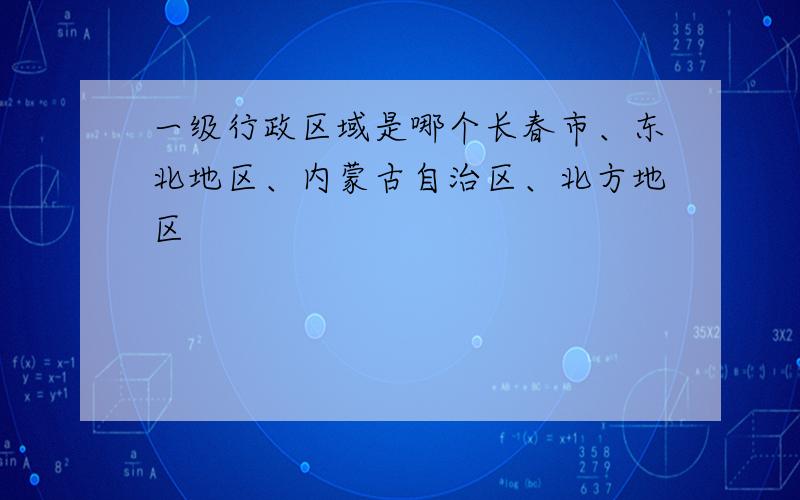 一级行政区域是哪个长春市、东北地区、内蒙古自治区、北方地区