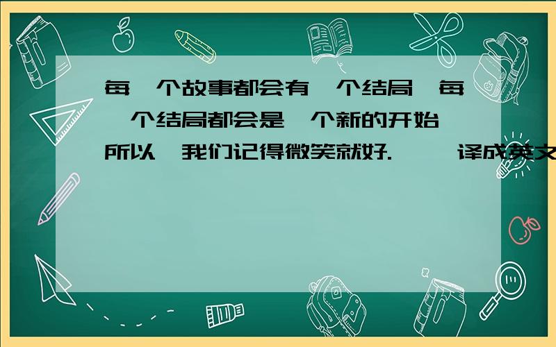 每一个故事都会有一个结局,每一个结局都会是一个新的开始,所以,我们记得微笑就好.—— 译成英文,