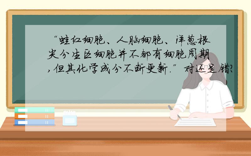 “蛙红细胞、人脑细胞、洋葱根尖分生区细胞并不都有细胞周期,但其化学成分不断更新.”对还是错?