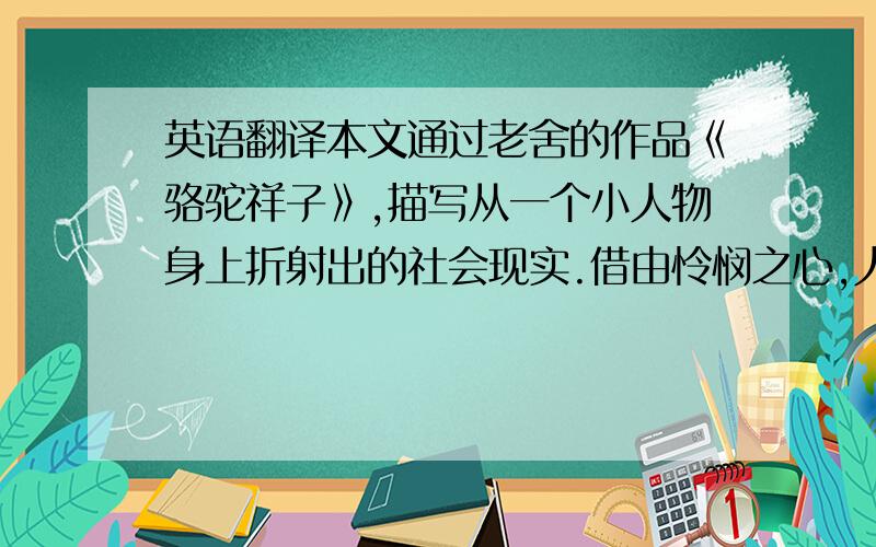 英语翻译本文通过老舍的作品《骆驼祥子》,描写从一个小人物身上折射出的社会现实.借由怜悯之心,人之情感以及字里行间流露出的无奈,来透视老舍写作的特别之处.让身处黑暗的旧社会的